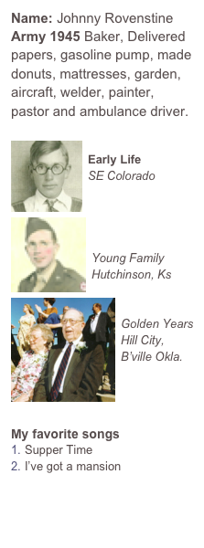 Name: Johnny Rovenstine
Army 1945 Baker, Delivered papers, gasoline pump, made donuts, mattresses, garden, aircraft, welder, painter, pastor and ambulance driver. 

￼
Early Life
SE Colorado￼



Young Family
Hutchinson, Ks
￼

Golden Years
Hill City, B’ville Okla.




My favorite songs
Supper Time
I’ve got a mansion


